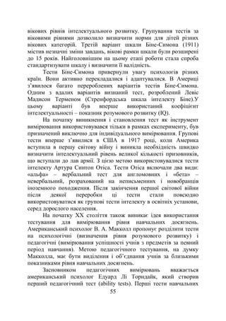 55
вікових рівнів інтелектуального розвитку. Групування тестів за
віковими рівнями дозволило визначити норми для дітей різних
вікових категорій. Третій варіант шкали Біне-Симона (1911)
містив незначні зміни завдань, вікові рамки шкали були розширені
до 15 років. Найголовнішим на цьому етапі роботи стала спроба
стандартизувати шкалу і визначити її валідність.
Тести Біне-Симона привернули увагу психологів різних
країн. Вони активно перекладалися і адаптувалися. В Америці
з’явилося багато перероблених варіантів тестів Біне-Симона.
Одним з вдалих варіантів визнаний тест, розроблений Левіс
Мадисон Терменом (Стренфордська шкала інтелекту Біне).У
цьому варіанті був вперше використаний коефіцієнт
інтелектуальності – показник розумового розвитку (IQ).
На початку виникнення і становлення тест як інструмент
вимірювання використовувався тільки в рамках експерименту, був
призначений виключно для індивідуального вимірювання. Групові
тести вперше з’явилися в США в 1917 році, коли Америка
вступила в першу світову війну і виникла необхідність швидко
визначити інтелектуальний рівень великої кількості призовників,
що вступали до лав армії. З цією метою використовувалися тести
інтелекту Артура Синтон Отіса. Тести Отіса включали два види:
«альфа» – вербальний тест для англомовних і «бета» –
невербальний, розрахований на неписьменних і новобранців
іноземного походження. Після закінчення першої світової війни
після деякої переробки ці тести стали повсюдно
використовуватися як групові тести інтелекту в освітніх установи,
серед дорослого населення.
На початку ХХ століття також виникає ідея використання
тестування для вимірювання рівня навчальних досягнень.
Американський психолог В. А. Макколл пропонує розділити тести
на психологічні (визначення рівня розумового розвитку) і
педагогічні (вимірювання успішності учнів з предметів за певний
період навчання). Метою педагогічного тестування, на думку
Макколла, має бути виділення і об’єднання учнів за близькими
показниками рівня навчальних досягнень.
Засновником педагогічних вимірювань вважається
американський психолог Едуард Лі Торндайк, який створив
перший педагогічний тест (ability tests). Перші тести навчальних
 