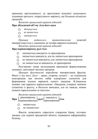 83
принципу протилежності, де протилежні відповіді допускають
існування третього, «перехідного» варіанту, ще більшою кількістю
градацій).
Вкажіть правильний варіант відповіді
При збільшенні об’єму тіла його маса
Принцип подвоєного протиставлення зазвичай
використовується у завданнях на чотири варіанти відповіді.
Вкажіть правильний варіант відповіді
При нерівномірному русі тіла
Розглянемо тепер застосування принципів формулювання
основної, змістовної частини завдання.
Принцип фасетності передбачає використання фасетів.
Фасет ( від англ. facet – грань, сторона, аспект) – це спеціальна
конструкція, яка містить набір однорідних елементів для
формування кількох варіантів одного завдання. В.Аванесов
називає такі варіанти паралельними: «Завдання, утворені заміною
елементів із фасету, в багатьох випадках, але не завжди, можна
назвати паралельними за змістом».
Вкажіть правильний варіант відповіді
При
рівномірному
нерівномірному
русі
швидкість
прискорення
тіла
Фасети дозволяють спростити створення банку тестових
завдань для заданої предметної області, підвищити інформаційну
безпеку.
не змінюється
збільшується
зменшується
змінюються швидкість та прискорення
змінюється швидкість, але не змінюється прискорення
не змінюється швидкість, але змінюється прискорення
не змінюється ні швидкість, ні прискорення
не змінюється
змінюється
 