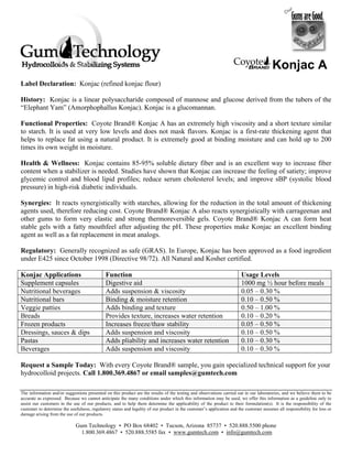 Konjac A
Label Declaration: Konjac (refined konjac flour)

History: Konjac is a linear polysaccharide composed of mannose and glucose derived from the tubers of the
“Elephant Yam” (Amorphophallus Konjac). Konjac is a glucomannan.

Functional Properties: Coyote Brand® Konjac A has an extremely high viscosity and a short texture similar
to starch. It is used at very low levels and does not mask flavors. Konjac is a first-rate thickening agent that
helps to replace fat using a natural product. It is extremely good at binding moisture and can hold up to 200
times its own weight in moisture.

Health & Wellness: Konjac contains 85-95% soluble dietary fiber and is an excellent way to increase fiber
content when a stabilizer is needed. Studies have shown that Konjac can increase the feeling of satiety; improve
glycemic control and blood lipid profiles; reduce serum cholesterol levels; and improve sBP (systolic blood
pressure) in high-risk diabetic individuals.

Synergies: It reacts synergistically with starches, allowing for the reduction in the total amount of thickening
agents used, therefore reducing cost. Coyote Brand® Konjac A also reacts synergistically with carrageenan and
other gums to form very elastic and strong thermoreversible gels. Coyote Brand® Konjac A can form heat
stable gels with a fatty mouthfeel after adjusting the pH. These properties make Konjac an excellent binding
agent as well as a fat replacement in meat analogs.

Regulatory: Generally recognized as safe (GRAS). In Europe, Konjac has been approved as a food ingredient
under E425 since October 1998 (Directive 98/72). All Natural and Kosher certified.

Konjac Applications                           Function                                                                 Usage Levels
Supplement capsules                           Digestive aid                                                            1000 mg ½ hour before meals
Nutritional beverages                         Adds suspension & viscosity                                              0.05 – 0.30 %
Nutritional bars                              Binding & moisture retention                                             0.10 – 0.50 %
Veggie patties                                Adds binding and texture                                                 0.50 – 1.00 %
Breads                                        Provides texture, increases water retention                              0.10 – 0.20 %
Frozen products                               Increases freeze/thaw stability                                          0.05 – 0.50 %
Dressings, sauces & dips                      Adds suspension and viscosity                                            0.10 – 0.50 %
Pastas                                        Adds pliability and increases water retention                            0.10 – 0.30 %
Beverages                                     Adds suspension and viscosity                                            0.10 – 0.30 %

Request a Sample Today: With every Coyote Brand® sample, you gain specialized technical support for your
hydrocolloid projects. Call 1.800.369.4867 or email samples@gumtech.com

The information and/or suggestions presented on this product are the results of the testing and observations carried out in our laboratories, and we believe them to be
accurate as expressed. Because we cannot anticipate the many conditions under which this information may be used, we offer this information as a guideline only to
assist our customers in the use of our products, and to help them determine the applicability of the product to their formulation(s). It is the responsibility of the
customer to determine the usefulness, regulatory status and legality of our product in the customer’s application and the customer assumes all responsibility for loss or
damage arising from the use of our products.

                             Gum Technology • PO Box 68402 • Tucson, Arizona 85737 • 520.888.5500 phone
                               1.800.369.4867 • 520.888.5585 fax • www.gumtech.com • info@gumtech.com
 