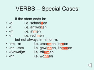 VERBS – Special Cases If the stem ends in: -d i.e. schnei d en -t i.e. antwor t en -m i.e. at m en -n i.e. rech n en but not always in –m or -n: -rm, -rn  i.e. uma rm en, le rn en -nn, -mm  i.e. gewi nn en, ko mm en -(vowel)m  i.e. tr ä um en -hn i.e. wo hn en 