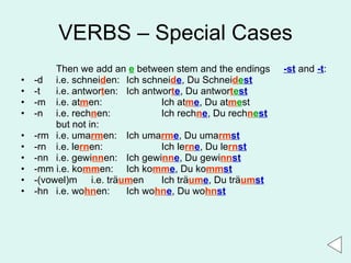 VERBS – Special Cases Then we add an  e  between stem and the endings  -st  and  -t : -d i.e. schnei d en:  Ich schnei d e , Du Schnei d e st -t i.e. antwor t en:  Ich antwor t e , Du antwor t e st -m i.e. at m en:  Ich at m e , Du at m e st -n i.e. rech n en:  Ich rech n e , Du rech n e st but not in: -rm i.e. uma rm en:  Ich uma rm e , Du uma rm st -rn i.e. le rn en: Ich le rn e , Du le rn st -nn i.e. gewi nn en:  Ich gewi nn e , Du gewi nn st -mm i.e. ko mm en:  Ich ko mm e , Du ko mm st -(vowel)m  i.e. tr ä um en Ich trä um e , Du trä um st -hn i.e. wo hn en: Ich wo hn e , Du wo hn st 
