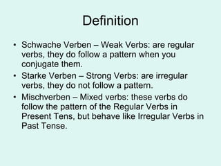 Definition Schwache Verben – Weak Verbs: are regular verbs, they do follow a pattern when you conjugate them. Starke Verben – Strong Verbs: are irregular verbs, they do not follow a pattern. Mischverben – Mixed verbs: these verbs do follow the pattern of the Regular Verbs in Present Tens, but behave like Irregular Verbs in Past Tense.  