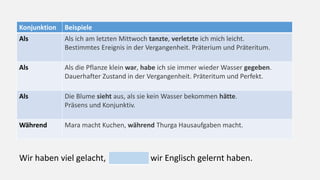 Konjunktion Beispiele
Als Als ich am letzten Mittwoch tanzte, verletzte ich mich leicht.
Bestimmtes Ereignis in der Vergangenheit. Präterium und Präteritum.
Als Als die Pflanze klein war, habe ich sie immer wieder Wasser gegeben.
Dauerhafter Zustand in der Vergangenheit. Präteritum und Perfekt.
Als Die Blume sieht aus, als sie kein Wasser bekommen hätte.
Präsens und Konjunktiv.
Während Mara macht Kuchen, während Thurga Hausaufgaben macht.
Wir haben viel gelacht, wir Englisch gelernt haben.
 