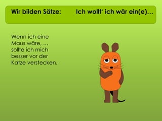 Wir bilden Sätze: Ich wollt‘ ich wär ein(e)…
Wenn ich eine
Maus wäre, …
sollte ich mich
besser vor der
Katze verstecken.
 
