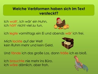 Ich wollt ich wär…Welche Verbformen haben sich im Text
versteckt?
Ich wollt', ich wär' ein Huhn,
ich hätt' nicht viel zu tun,
ich legte vormittags ein Ei und abends wär' ich frei.
Mich lockte auf der Welt
kein Ruhm mehr und kein Geld.
Und fände ich das große Los, dann fräße ich es bloß.
Ich brauchte nie mehr ins Büro.
Ich wäre dämlich, aber froh.
 
