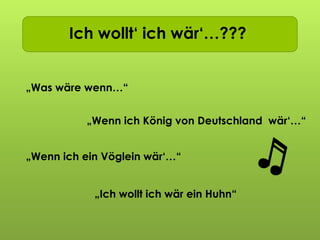 Ich wollt ich wär…Ich wollt‘ ich wär‘…???
„Was wäre wenn…“
„Wenn ich ein Vöglein wär‘…“
„Wenn ich König von Deutschland wär‘…“
„Ich wollt ich wär ein Huhn“
 