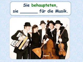 Sie behaupteten,
sie ______ für die Musik.
 