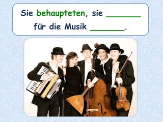 Sie behaupteten, sie ______
für die Musik ______.
 