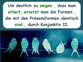 Um deutlich zu zeigen , dass man
zitiert, ersetzt man die Formen ,
die mit den Präsensformen identisch
sind , durch Konjunktiv II.
 