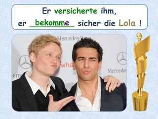 Er versicherte ihm,
er _________ sicher die Lola !bekomme
 