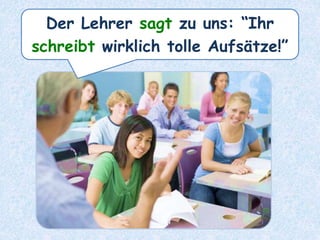 Der Lehrer sagt zu uns: “Ihr
schreibt wirklich tolle Aufsätze!”
 