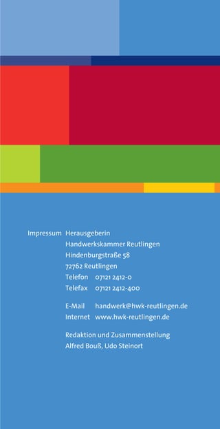 Impressum Herausgeberin
          Handwerkskammer Reutlingen
          Hindenburgstraße 58
          72762 Reutlingen
          Telefon 07121 2412-0
          Telefax   07121 2412-400

          E-Mail    handwerk@hwk-reutlingen.de
          Internet www.hwk-reutlingen.de

          Redaktion und Zusammenstellung
          Alfred Bouß, Udo Steinort
 