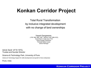 Konkan Corridor Project
                                            Total Rural Transformation
                                       by inclusive integrated development
                                        with no change of land ownerships


                                                         Vasant Gangawane,
                                               ( IITB 1965, IIMC 1967 , Wharton USA 1968-1972)
                                                         Social Work in India since 1972
                                                           Gokul Prakalp Pratishthan
                                                              Panhale(Talluka Lanja)
                                                                District Ratnagiri




Ashok Saraf (IIT B 1973),
Trustee and founder Director
Science & Technology Park, University of Pune
Science & Technology Support for skills development and growth of micro enterprises

Pune, India


                                                                                           Konkan Corridor Project
 