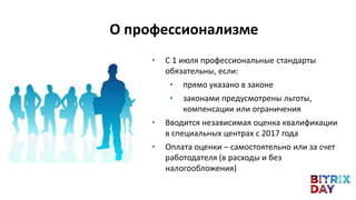• С 1 июля профессиональные стандарты
обязательны, если:
• прямо указано в законе
• законами предусмотрены льготы,
компенсации или ограничения
• Вводится независимая оценка квалификации
в специальных центрах с 2017 года
• Оплата оценки – самостоятельно или за счет
работодателя (в расходы и без
налогообложения)
О профессионализме
 