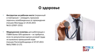 • Инструктаж на рабочем месте (первичный
и повторные) – утвердить приказом
перечень освобожденных от прохождения
(письмо Минтруда от 24.03.2015
№15-2/ООГ-1551)
• Медицинские осмотры для работающих с
ПЭВМ более 50% времени – не требуется,
если по результатам оценки условий труда
не выявлено превышений норм
(письмо Роспотребнадзора от 07.07.2015
№01/7890-15-27)
О здоровье
 