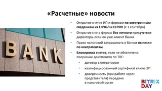 • Открытие счетов ИП и фирмам по электронным
сведениям из ЕГРЮЛ и ЕГРИП (с 1 сентября)
• Открытие счета фирмы без личного присутствия
директора, если он уже клиент банка
• Право налоговой запрашивать в банках выписки
по контрагентам
• Блокировка счетов, если не обеспечено
получение документов по ТКС:
• договор с оператором
• квалифицированный сертификат ключа ЭП
• доверенность (при работе через
представителя) передана
в налоговый орган
«Расчетные» новости
 