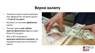 • Снижение порога суммы договора
при оформлении паспорта сделок -
с 50 до 25 тыс.долл.
• Контроль за случаями дробления
сделок
• Паспорт сделки для займов
простых физических лиц на сумму
более 25 тыс.долл.
• ФНС и ФТС признаются
органами валютного контроля, им
передаются данных из паспортов
сделок
Верни валюту
 