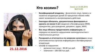 • Бенефициарный владелец – физическое лицо, прямо и и
косвенно владеющее долей 25 процентов и более либо
имеет возможность контролировать действия
• Ежегодно обновлять, документально фиксировать и
хранить не менее 5 лет сведения о бенефициарах (ФИО,
гражданство, дата рождения, документ, адрес, ИНН)
• Все лица обязаны предоставлять информацию, ее
передача не является нарушением законодательства о
персональных данных
• Раскрывать в отчетности и по запросам налоговых и иных
уполномоченных органов информацию о бенефициарных
владельцах
• Штраф за нарушения:
• должностное лицо – 30-40 тыс.руб.
• компания – 100-500 тыс.руб.
Кто хозяин?
21.12.2016
Закон от 23.06.2016
№215-ФЗ
 