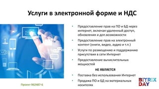 • Предоставление прав на ПО и БД через
интернет, включая удаленный доступ,
обновления и доп.возможности
• Предоставление прав на электронный
контент (книги, видео, аудио и т.п.)
• Услуги по размещению и поддержанию
присутствия в сети Интернет
• Предоставление вычислительных
мощностей
НЕ ЯВЛЯЕТСЯ
• Поставка без использования Интернет
• Продажа ПО и БД на материальных
носителях
Услуги в электронной форме и НДС
Проект 962487-6
 