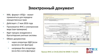 • XML- формат «УПД» - может
применяться для передачи
имущественных прав
• Действует с 7 мая 2016 года
• Принимается ФНС в электронном
виде (при проверках)
• Идет процесс внедрения в
бухгалтерские учетные системы
• Обмен документом:
• через оператора ЭДО (если
включен счет-фактура)
• напрямую без оператора
(если без счета-фактуры) Приказ ФНС от 24.03.2016 № ММВ-7-15/155
Электронный документ
 
