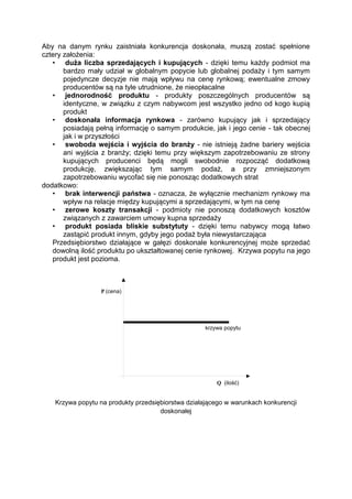 Aby na danym rynku zaistniała konkurencja doskonała, muszą zostać spełnione
cztery założenia:
• duża liczba sprzedających i kupujących - dzięki temu każdy podmiot ma
bardzo mały udział w globalnym popycie lub globalnej podaży i tym samym
pojedyncze decyzje nie mają wpływu na cenę rynkową; ewentualne zmowy
producentów są na tyle utrudnione, że nieopłacalne
• jednorodność produktu - produkty poszczególnych producentów są
identyczne, w związku z czym nabywcom jest wszystko jedno od kogo kupią
produkt
• doskonała informacja rynkowa - zarówno kupujący jak i sprzedający
posiadają pełną informację o samym produkcie, jak i jego cenie - tak obecnej
jak i w przyszłości
• swoboda wejścia i wyjścia do branży - nie istnieją żadne bariery wejścia
ani wyjścia z branży; dzięki temu przy większym zapotrzebowaniu ze strony
kupujących producenci będą mogli swobodnie rozpocząć dodatkową
produkcję, zwiększając tym samym podaż, a przy zmniejszonym
zapotrzebowaniu wycofać się nie ponosząc dodatkowych strat
dodatkowo:
• brak interwencji państwa - oznacza, że wyłącznie mechanizm rynkowy ma
wpływ na relacje między kupującymi a sprzedającymi, w tym na cenę
• zerowe koszty transakcji - podmioty nie ponoszą dodatkowych kosztów
związanych z zawarciem umowy kupna sprzedaży
• produkt posiada bliskie substytuty - dzięki temu nabywcy mogą łatwo
zastąpić produkt innym, gdyby jego podaż była niewystarczająca
Przedsiębiorstwo działające w gałęzi doskonale konkurencyjnej może sprzedać
dowolną ilość produktu po ukształtowanej cenie rynkowej. Krzywa popytu na jego
produkt jest pozioma.
Krzywa popytu na produkty przedsiębiorstwa działającego w warunkach konkurencji
doskonałej
 