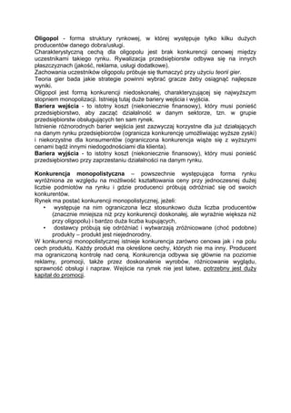 Oligopol - forma struktury rynkowej, w której występuje tylko kilku dużych
producentów danego dobra/usługi.
Charakterystyczną cechą dla oligopolu jest brak konkurencji cenowej między
uczestnikami takiego rynku. Rywalizacja przedsiębiorstw odbywa się na innych
płaszczyznach (jakość, reklama, usługi dodatkowe).
Zachowania uczestników oligopolu próbuje się tłumaczyć przy użyciu teorii gier.
Teoria gier bada jakie strategie powinni wybrać gracze żeby osiągnąć najlepsze
wyniki.
Oligopol jest formą konkurencji niedoskonałej, charakteryzującej się najwyższym
stopniem monopolizacji. Istnieją tutaj duże bariery wejścia i wyjścia.
Bariera wejścia - to istotny koszt (niekoniecznie finansowy), który musi ponieść
przedsiębiorstwo, aby zacząć działalność w danym sektorze, tzn. w grupie
przedsiębiorstw obsługujących ten sam rynek.
Istnienie różnorodnych barier wejścia jest zazwyczaj korzystne dla już działających
na danym rynku przedsiębiorców (ogranicza konkurencję umożliwiając wyższe zyski)
i niekorzystne dla konsumentów (ograniczona konkurencja wiąże się z wyższymi
cenami bądź innymi niedogodnościami dla klienta).
Bariera wyjścia - to istotny koszt (niekoniecznie finansowy), który musi ponieść
przedsiębiorstwo przy zaprzestaniu działalności na danym rynku.
Konkurencja monopolistyczna – powszechnie występująca forma rynku
wyróżniona ze względu na możliwość kształtowania ceny przy jednoczesnej dużej
liczbie podmiotów na rynku i gdzie producenci próbują odróżniać się od swoich
konkurentów.
Rynek ma postać konkurencji monopolistycznej, jeżeli:
• występuje na nim ograniczona lecz stosunkowo duża liczba producentów
(znacznie mniejsza niż przy konkurencji doskonałej, ale wyraźnie większa niż
przy oligopolu) i bardzo duża liczba kupujących,
• dostawcy próbują się odróżniać i wytwarzają zróżnicowane (choć podobne)
produkty – produkt jest niejednorodny.
W konkurencji monopolistycznej istnieje konkurencja zarówno cenowa jak i na polu
cech produktu. Każdy produkt ma określone cechy, których nie ma inny. Producent
ma ograniczoną kontrolę nad ceną. Konkurencja odbywa się głównie na poziomie
reklamy, promocji, także przez doskonalenie wyrobów, różnicowanie wyglądu,
sprawność obsługi i napraw. Wejście na rynek nie jest łatwe, potrzebny jest duży
kapitał do promocji.
 