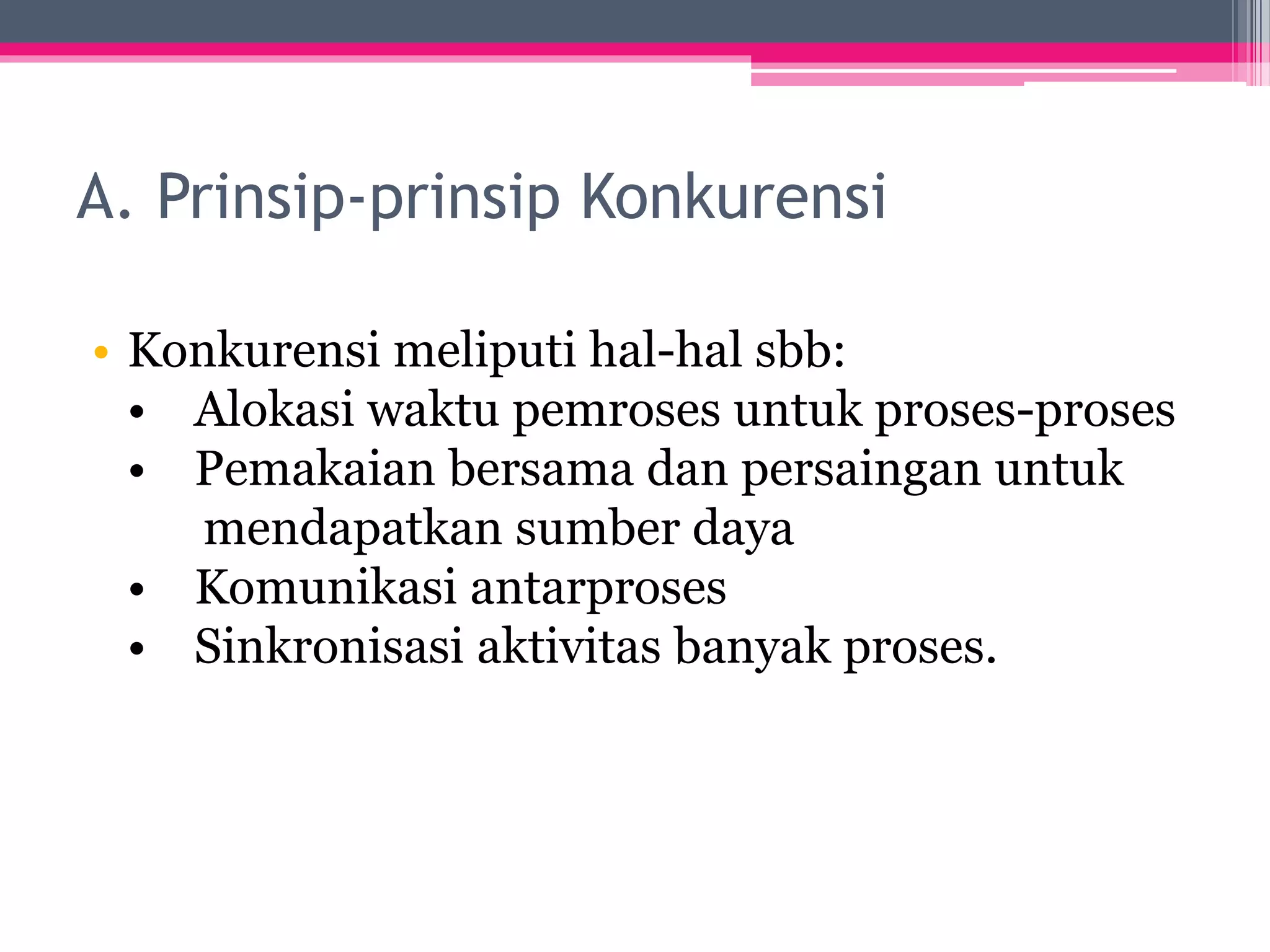A. Prinsip-prinsip Konkurensi
• Konkurensi meliputi hal-hal sbb:
• Alokasi waktu pemroses untuk proses-proses
• Pemakaian bersama dan persaingan untuk
mendapatkan sumber daya
• Komunikasi antarproses
• Sinkronisasi aktivitas banyak proses.
 