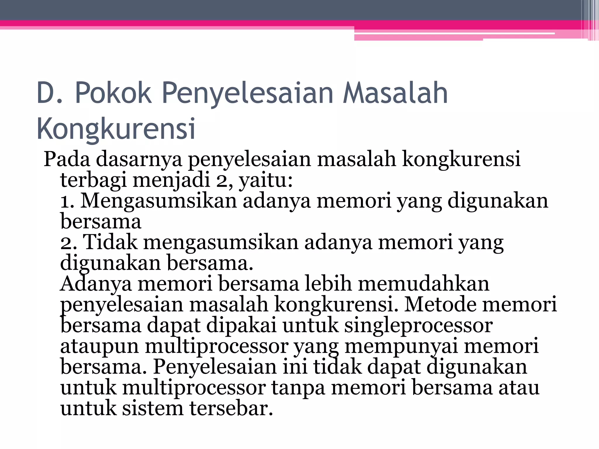 D. Pokok Penyelesaian Masalah
Kongkurensi
Pada dasarnya penyelesaian masalah kongkurensi
terbagi menjadi 2, yaitu:
1. Mengasumsikan adanya memori yang digunakan
bersama
2. Tidak mengasumsikan adanya memori yang
digunakan bersama.
Adanya memori bersama lebih memudahkan
penyelesaian masalah kongkurensi. Metode memori
bersama dapat dipakai untuk singleprocessor
ataupun multiprocessor yang mempunyai memori
bersama. Penyelesaian ini tidak dapat digunakan
untuk multiprocessor tanpa memori bersama atau
untuk sistem tersebar.
 