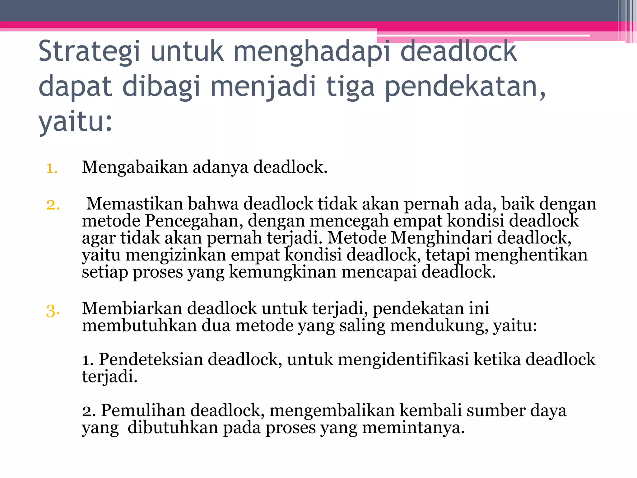 Strategi untuk menghadapi deadlock
dapat dibagi menjadi tiga pendekatan,
yaitu:
1. Mengabaikan adanya deadlock.
2. Memastikan bahwa deadlock tidak akan pernah ada, baik dengan
metode Pencegahan, dengan mencegah empat kondisi deadlock
agar tidak akan pernah terjadi. Metode Menghindari deadlock,
yaitu mengizinkan empat kondisi deadlock, tetapi menghentikan
setiap proses yang kemungkinan mencapai deadlock.
3. Membiarkan deadlock untuk terjadi, pendekatan ini
membutuhkan dua metode yang saling mendukung, yaitu:
1. Pendeteksian deadlock, untuk mengidentifikasi ketika deadlock
terjadi.
2. Pemulihan deadlock, mengembalikan kembali sumber daya
yang dibutuhkan pada proses yang memintanya.
 