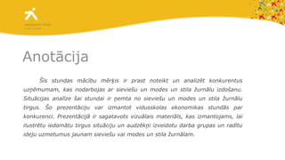 Anot ā cija Šīs stundas mācību mērķis ir prast noteikt un analizēt konkurentus uzņēmumam, kas nodarbojas ar sieviešu un modes un stila žurnālu izdošanu. Situācijas analīze šai stundai ir ņemta no sieviešu un modes un stila žurnālu tirgus. Šo prezentāciju var izmantot vidusskolas ekonomikas stundās par konkurenci. Prezentācijā ir sagatavots vizuālais materiāls, kas izmantojams, lai ilustrētu iedomātu tirgus situāciju un audzēkņi izveidotu darba grupas un radītu ideju uzmetumus jaunam sieviešu vai modes un stila žurnālam.  