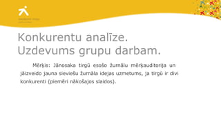 Konkurentu analīze. Uzdevums grupu darbam. Mērķis: Jānosaka tirgū esošo žurnālu mērķauditorija un  jāizveido jauna sieviešu žurnāla idejas uzmetums, ja tirgū ir divi konkurenti (piemēri nākošajos slaidos). 