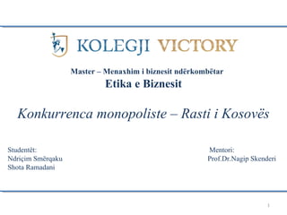 1
Etika e Biznesit
Konkurrenca monopoliste – Rasti i Kosovës
Studentët: Mentori:
Ndriçim Smërqaku Prof.Dr.Nagip Skenderi
Shota Ramadani
Master – Menaxhim i biznesit ndërkombëtar
 