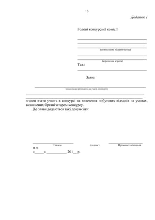 10
Додаток 1
Голові конкурсної комісії
______________________________________
______________________________________
______________________________________
(повна назва підприємства)
______________________________________
______________________________________
(юридична адреса)
Тел.:
______________________________________
Заява
_____________________________________________________________
(повна назва претендента на участь в конкурсі)
_________________________________________________________________
________________________________________________________________
згоден взяти участь в конкурсі на вивезення побутових відходів на умовах,
визначених Організатором конкурсу.
До заяви додаються такі документи:
_______________________________ __________________________
Посада (підпис) Прізвище та ініціали
М.П.
«_____» ___________ 201__ р.
 