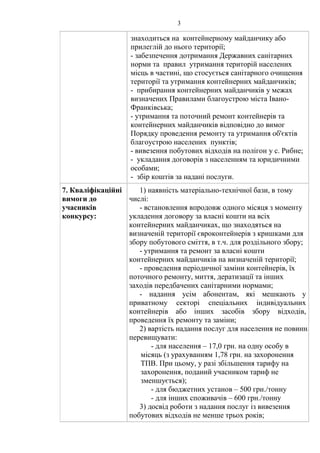 3
знаходиться на контейнерному майданчику або
прилеглій до нього території;
- забезпечення дотримання Державних санітарних
норми та правил утримання територій населених
місць в частині, що стосується санітарного очищення
території та утримання контейнерних майданчиків;
- прибирання контейнерних майданчиків у межах
визначених Правилами благоустрою міста Івано-
Франківська;
- утримання та поточний ремонт контейнерів та
контейнерних майданчиків відповідно до вимог
Порядку проведення ремонту та утримання об'єктів
благоустрою населених пунктів;
- вивезення побутових відходів на полігон у с. Рибне;
- укладання договорів з населенням та юридичними
особами;
- збір коштів за надані послуги.
7. Кваліфікаційні
вимоги до
учасників
конкурсу:
1) наявність матеріально-технічної бази, в тому
числі:
- встановлення впродовж одного місяця з моменту
укладення договору за власні кошти на всіх
контейнерних майданчиках, що знаходяться на
визначеній території євроконтейнерів з кришками для
збору побутового сміття, в т.ч. для роздільного збору;
- утримання та ремонт за власні кошти
контейнерних майданчиків на визначеній території;
- проведення періодичної заміни контейнерів, їх
поточного ремонту, миття, дератизації та інших
заходів передбачених санітарними нормами;
- надання усім абонентам, які мешкають у
приватному секторі спеціальних індивідуальних
контейнерів або інших засобів збору відходів,
проведення їх ремонту та заміни;
2) вартість надання послуг для населення не повинна
перевищувати:
- для населення – 17,0 грн. на одну особу в
місяць (з урахуванням 1,78 грн. на захоронення
ТПВ. При цьому, у разі збільшення тарифу на
захоронення, поданий учасником тариф не
зменшується);
- для бюджетних установ – 500 грн./тонну
- для інших споживачів – 600 грн./тонну
3) досвід роботи з надання послуг із вивезення
побутових відходів не менше трьох років;
 