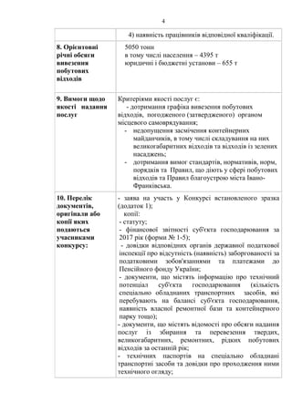 4
4) наявність працівників відповідної кваліфікації.
8. Орієнтовні
річні обсяги
вивезення
побутових
відходів
5050 тонн
в тому числі населення – 4395 т
юридичні і бюджетні установи – 655 т
9. Вимоги щодо
якості надання
послуг
Критеріями якості послуг є:
- дотримання графіка вивезення побутових
відходів, погодженого (затвердженого) органом
місцевого самоврядування;
- недопущення засмічення контейнерних
майданчиків, в тому числі складування на них
великогабаритних відходів та відходів із зелених
насаджень;
- дотримання вимог стандартів, нормативів, норм,
порядків та Правил, що діють у сфері побутових
відходів та Правил благоустрою міста Івано-
Франківська.
10. Перелік
документів,
оригінали або
копії яких
подаються
учасниками
конкурсу:
- заява на участь у Конкурсі встановленого зразка
(додаток 1);
копії:
- статуту;
- фінансової звітності суб'єкта господарювання за
2017 рік (форми № 1-5);
- довідки відповідних органів державної податкової
інспекції про відсутність (наявність) заборгованості за
податковими зобов'язаннями та платежами до
Пенсійного фонду України;
- документи, що містять інформацію про технічний
потенціал суб'єкта господарювання (кількість
спеціально обладнаних транспортних засобів, які
перебувають на балансі суб'єкта господарювання,
наявність власної ремонтної бази та контейнерного
парку тощо);
- документи, що містять відомості про обсяги надання
послуг із збирання та перевезення твердих,
великогабаритних, ремонтних, рідких побутових
відходів за останній рік;
- технічних паспортів на спеціально обладнані
транспортні засоби та довідки про проходження ними
технічного огляду;
 