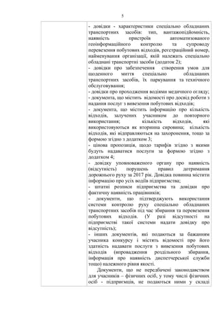 5
- довідки - характеристики спеціально обладнаних
транспортних засобів: тип, вантажопідйомність,
наявність пристроїв автоматизованого
геоінформаційного контролю та супроводу
перевезення побутових відходів, реєстраційний номер,
найменування організації, якій належать спеціально
обладнані транспортні засоби (додаток 2);
- довідки про забезпечення створення умов для
щоденного миття спеціально обладнаних
транспортних засобів, їх паркування та технічного
обслуговування;
- довідки про проходження водіями медичного огляду;
- документа, що містить відомості про досвід роботи з
надання послуг з вивезення побутових відходів;
- документа, що містить інформацію про кількість
відходів, залучених учасником до повторного
використання; кількість відходів, які
використовуються як вторинна сировина; кількість
відходів, які відправляються на захоронення, тощо за
формою згідно з додатком 3;
- цінова пропозиція, щодо тарифів згідно з якими
будуть надаватися послуги за формою згідно з
додатком 4;
- довідку уповноваженого органу про наявність
(відсутність) порушень правил дотримання
дорожнього руху за 2017 рік. Довідка повинна містити
інформацію про усіх водіїв підприємства;
- штатні розписи підприємства та довідки про
фактичну наявність працівників;
- документи, що підтверджують використання
системи контролю руху спеціально обладнаних
транспортних засобів під час збирання та перевезення
побутових відходів. (У разі відсутності на
підприємстві такої системи надати довідку про
відсутність);
- інших документів, які подаються за бажанням
учасника конкурсу і містять відомості про його
здатність надавати послуги з вивезення побутових
відходів (впровадження роздільного збирання,
інформація про наявність диспетчерської служби
тощо) належного рівня якості.
Документи, що не передбачені законодавством
для учасників – фізичних осіб, у тому числі фізичних
осіб - підприємців, не подаються ними у складі
 