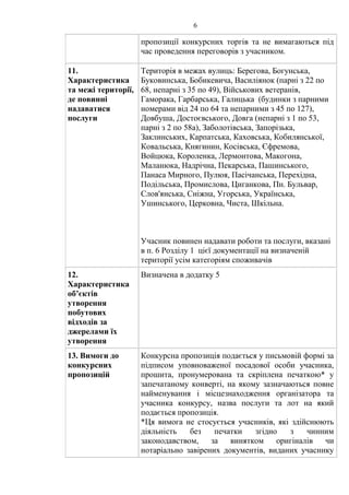 6
пропозиції конкурсних торгів та не вимагаються під
час проведення переговорів з учасником.
11.
Характеристика
та межі території,
де повинні
надаватися
послуги
Територія в межах вулиць: Берегова, Богунська,
Буковинська, Бобикевича, Василіянок (парні з 22 по
68, непарні з 35 по 49), Військових ветеранів,
Гаморака, Гарбарська, Галицька (будинки з парними
номерами від 24 по 64 та непарними з 45 по 127),
Довбуша, Достоєвського, Довга (непарні з 1 по 53,
парні з 2 по 58а), Заболотівська, Запорізька,
Заклинських, Карпатська, Каховська, Кобилянської,
Ковальська, Княгинин, Косівська, Єфремова,
Войцюка, Короленка, Лермонтова, Макогона,
Маланюка, Надрічна, Пекарська, Пашинського,
Панаса Мирного, Пулюя, Пасічанська, Перехідна,
Подільська, Промислова, Циганкова, Пн. Бульвар,
Слов'янська, Сніжна, Угорська, Українська,
Ушинського, Церковна, Чиста, Шкільна.
Учасник повинен надавати роботи та послуги, вказані
в п. 6 Розділу 1 цієї документації на визначеній
території усім категоріям споживачів
12.
Характеристика
об’єктів
утворення
побутових
відходів за
джерелами їх
утворення
Визначена в додатку 5
13. Вимоги до
конкурсних
пропозицій
Конкурсна пропозиція подається у письмовій формі за
підписом уповноваженої посадової особи учасника,
прошита, пронумерована та скріплена печаткою* у
запечатаному конверті, на якому зазначаються повне
найменування і місцезнаходження організатора та
учасника конкурсу, назва послуги та лот на який
подається пропозиція.
*Ця вимога не стосується учасників, які здійснюють
діяльність без печатки згідно з чинним
законодавством, за винятком оригіналів чи
нотаріально завірених документів, виданих учаснику
 