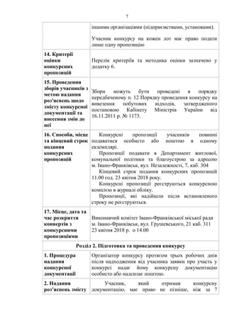 7
іншими організаціями (підприємствами, установами).
Учасник конкурсу на кожен лот має право подати
лише одну пропозицію
14. Критерії
оцінки
конкурсних
пропозицій
Перелік критеріїв та методика оцінки зазначено у
додатку 6.
15. Проведення
зборів учасників з
метою надання
роз'яснень щодо
змісту конкурсної
документації та
внесення змін до
неї
Збори можуть бути проведені в порядку
передбаченому п. 12 Порядку проведення конкурсу на
вивезення побутових відходів, затвердженого
постановою Кабінету Міністрів України від
16.11.2011 р. № 1173.
16. Способи, місце
та кінцевий строк
подання
конкурсних
пропозицій
Конкурсні пропозиції учасників повинні
подаватися особисто або поштою в одному
екземплярі.
Пропозиції подавати в Департамент житлової,
комунальної політики та благоустрою за адресою
м. Івано-Франківськ, вул. Незалежності, 7, каб. 304
Кінцевий строк подання конкурсних пропозицій
11.00 год. 23 квітня 2018 року.
Конкурсні пропозиції реєструються конкурсною
комісією в журналі обліку.
Пропозиції, які надійшли після встановленого
строку не реєструються.
17. Місце, дата та
час розкриття
конвертів з
конкурсними
пропозиціями
Виконавчий комітет Івано-Франківської міської ради
м. Івано-Франківськ, вул. Грушевського, 21 каб. 311
23 квітня 2018 р. о 14.00
Розділ 2. Підготовка та проведення конкурсу
1. Процедура
надання
конкурсної
документації
Організатор конкурсу протягом трьох робочих днів
після надходження від учасника заявки про участь у
конкурсі надає йому конкурсну документацію
особисто або надсилає поштою.
2. Надання
роз’яснень змісту
Учасник, який отримав конкурсну
документацію, має право не пізніше, ніж за 7
 