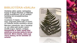 Herbārijs sākts veidot, darbojoties
kopīgi ar Alojas Mūzikas un Mākslas
skolas audzēkņiem, kā arī veidojot
herbāriju kā novadpētniecības
materiālu.
Izveidotas 4 mapes - Ungurpils
augi, Ungurpils parka koki un krūmi,
un mākslas skolas audzēkņu skices.
Bērniem izskaidrots, kas ir herbārijs
un viņi vēlas paši savām rokām
savākt augus, lapiņas, smilgas.
Iepazīšanās ar dabu atstāj tikai
pozitīvas emocijas jebkura bērna
dvēselē. Bērni mācās, kādi augi
viņus ieskauj, kā tie izskatās un
smaržo
 