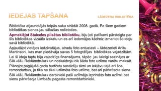 Bibliotēka atjaunotājās telpās saka strādāt 2008. gadā. Pa šiem gadiem
bibliotēkas sienas jau sākušas nolietoties.
Apmeklējot Staiceles pilsētas bibliotēku, biju ļoti patīkami pārsteigta par
šīs bibliotēkas vizuālo izskatu un es arī iedomājos kādreiz izmantot šo ideju
savā bibliotēkā.
Apjautājot vietējos iedzīvotājus, atradu foto entuziasti – lādezerieti Anitu
Martinsoni, kas man piedāvāja savas 5 fotogrāfijas bibliotēkas vajadzībām.
Lai šī ideja taptu bija vajadzīgs finansējums, tāpēc jau laicīgi sazinājos ar
SIA «I&L Reklāmdruka» un noskaidroju cik šāda foto uzlīme varētu maksāt.
Plānojot pagājušā gada budžetu sastādīju tāmi un iekļāvu tajā arī šos
remondarbus, jo tika ne tikai uzlīmēta foto uzlīme, bet arī pārkrāsota siena.
SIA «I&L Reklāmdruka» darbinieki paši uzlīmēja izprintēto foto uzlīmi, bet
sienu pārkrāsoja Limbažu pagasta remontdarbinieki.
 