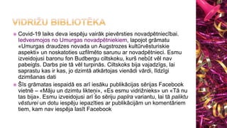  Covid-19 laiks deva iespēju vairāk pievērsties novadpētniecībai.
Iedvesmojos no Umurgas novadpētniekiem, lapojot grāmatu
«Umurgas draudzes novada un Augstrozes kultūrvēsturiskie
aspekti» un noskatoties uzfilmēto sarunu ar novadpētnieci. Esmu
izveidojusi baronu fon Budbergu ciltskoku, kurš nebūt vēl nav
pabeigts. Darbs pie tā vēl turpinās. Ciltskoks bija vajadzīgs, lai
saprastu kas ir kas, jo dzimtā atkārtojas vienādi vārdi, līdzīgi
dzimšanas dati
 Šīs grāmatas iespaidā es arī iesāku publikācijas sērijas Facebook
vietnē – «Māju un dzimtu likteņi», «Es esmu vidrižnieks» un «Tā nu
tas bija». Esmu izveidojusi arī šo sēriju papīra variantu, lai tā paliktu
vēsturei un dotu iespēju iepazīties ar publikācijām un komentāriem
tiem, kam nav iespēja lasīt Facebook
 