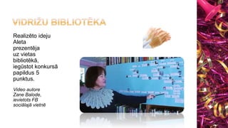 Realizēto ideju
Aleta
prezentēja
uz vietas
bibliotēkā,
iegūstot konkursā
papildus 5
punktus.
Video autore
Zane Balode,
ievietots FB
sociālajā vietnē
 