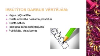  Idejas oriģinalitāte
 Stāsta atbilstība nolikuma prasībām
 Stāsta saturs
 Iesniegtā darba noformējums
 Publicitāte, atsauksmes
 