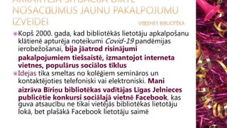Kopš 2000. gada, kad bibliotēkās lietotāju apkalpošanu
klātienē apturēja noteikumi Covid-19 pandēmijas
ierobežošanai, bija jāatrod risinājumi
pakalpojumiem tiešsaistē, izmantojot interneta
vietnes, populārus sociālos tīklus
Idejas tika smeltas no kolēģiem semināros un
kontaktējoties telefoniski vai elektroniski. Mani
aizrāva Bīriņu bibliotēkas vadītājas Līgas Jelnieces
publicētie konkursi sociālajā vietnē Facebook, kas
guva atsaucību ne tikai vietējās bibliotēkas lietotāju
lokā, bet plašākā Facebook lietotāju saimē
 
