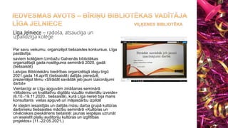 Līga Jelniece – radoša, atsaucīga un
izpalīdzīga kolēģe
Par savu veikumu, organizējot tiešsaistes konkursus, Līga
pastāstīja:
saviem kolēģiem Limbažu Galvenās bibliotēkas
organizētajā gada noslēguma seminārā 2020. gadā
(tiešsaistē)
Latvijas Bibliotekāru biedrības organizētajā ideju tirgū
2021.gada 14.aprīlī (tiešsaistē) dalījās pieredzē,
prezentējot tēmu «Strādāt savādāk jeb jauni izaicinājumi
darbā»
Vienlaicīgi ar Līgu apguvām zināšanas seminārā
«Modernu un kvalitatīvu digitālo vizuālo materiālu izveide»
(6.10.-19.11.2020., tiešsaistē), kurā Līga nereti bija mans
konsultants vielas apguvē un mājasdarbu izpildē
Ar idejām iesaistījās un dalījās mūsu darba grupā kultūras
darbinieku tiešsaistes mācību seminārā «Kultūras un
cilvēciskais pieskāriens tiešaistē: jaunas iespējas uzrunāt
un iesaistīt plašu auditoriju kultūras un izglītības
projektos» (11.-22.05.2021.)
 