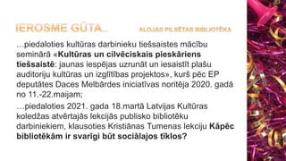 …piedaloties kultūras darbinieku tiešsaistes mācību
seminārā «Kultūras un cilvēciskais pieskāriens
tiešsaistē: jaunas iespējas uzrunāt un iesaistīt plašu
auditoriju kultūras un izglītības projektos», kurš pēc EP
deputātes Daces Melbārdes iniciatīvas noritēja 2020. gadā
no 11.-22.maijam;
…piedaloties 2021. gada 18.martā Latvijas Kultūras
koledžas atvērtajās lekcijās publisko bibliotēku
darbiniekiem, klausoties Kristiānas Tumenas lekciju Kāpēc
bibliotēkām ir svarīgi būt sociālajos tīklos?
 
