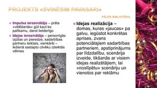  Impulsa ierosinātājs – prāta
«vēlēšanās» gūt kaut ko
patīkamu, darot lietderīgo
 Idejas ierosinātājs – personīgās
izjūtas un pieredze, sadarbības
partneru teiktais, vienkārši –
ikdienā sastapto cilvēku izteiktās
vēlmes
 Idejas realizācija –
domas, kuras «jaucas» pa
galvu, iegūstot konkrētas
aprises, zvans
potenciālajiem sadarbības
partneriem, apstiprinājums
par līdzdalību, scenārija
izveide, tikšanās ar visiem
idejas realizētājiem, lai
«noslīpētu» scenāriju un
vienotos par reklāmu
 