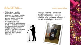  Tikšanās ar Haraldu
Burkovski pasākumā
«Laimes formula» – centās
mūs padarīt laimīgus vai
vismaz centās mums likt
noticēt, ka laime ir…
 Ineses Prisjolkovas
personīgais dzīvesstāsts par
to, kā no it kā neveiksmīgas,
bēdu sagrauztas sievietes
kļūt par laimīgu sievieti –
māmiņu, veiksmīgu biznesa
lēdiju; kā dzīvot ar sevi
saskaņā, iegūt garīgo
līdzsvaru
Kristaps Rasims – cilvēks ar
daudzveidīgu seju – aktieris,
mūziķis, triku meistars, jokdaris –
vienkārši brīnišķīgs cilvēks!!!!!
 