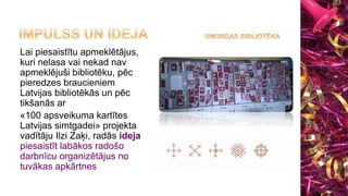 Lai piesaistītu apmeklētājus,
kuri nelasa vai nekad nav
apmeklējuši bibliotēku, pēc
pieredzes braucieniem
Latvijas bibliotēkās un pēc
tikšanās ar
«100 apsveikuma kartītes
Latvijas simtgadei» projekta
vadītāju Ilzi Zaķi, radās ideja
piesaistīt labākos radošo
darbnīcu organizētājus no
tuvākas apkārtnes
 