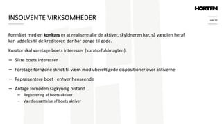 side 10
Formålet med en konkurs er at realisere alle de aktiver, skyldneren har, så værdien heraf
kan uddeles til de kreditorer, der har penge til gode.
Kurator skal varetage boets interesser (kuratorfuldmagten):
− Sikre boets interesser
− Foretage fornødne skridt til værn mod uberettigede dispositioner over aktiverne
− Repræsentere boet i enhver henseende
− Antage fornøden sagkyndig bistand
− Registrering af boets aktiver
− Værdiansættelse af boets aktiver
INSOLVENTE VIRKSOMHEDER
 
